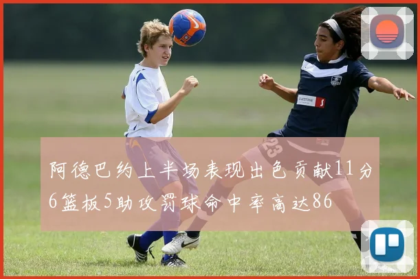 阿德巴约上半场表现出色贡献11分6篮板5助攻罚球命中率高达86