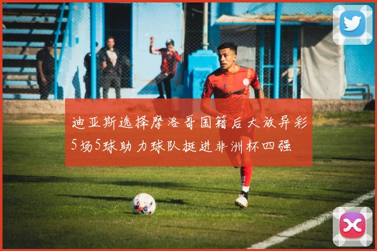 迪亚斯选择摩洛哥国籍后大放异彩5场5球助力球队挺进非洲杯四强