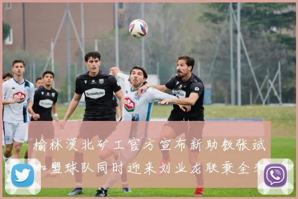 榆林漠北矿工官方宣布新助教张斌加盟球队同时迎来刘业龙联秉全李泽宇三位新援