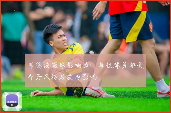 韦德谈篮球影响力：每位球员都受乔丹风格启发与影响