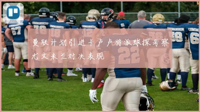 曼联计划引进卡卢卢将派球探考察尤文米兰对决表现