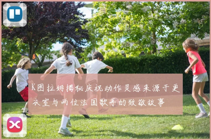 K图拉姆揭秘庆祝动作灵感来源于更衣室与两位法国歌手的致敬故事