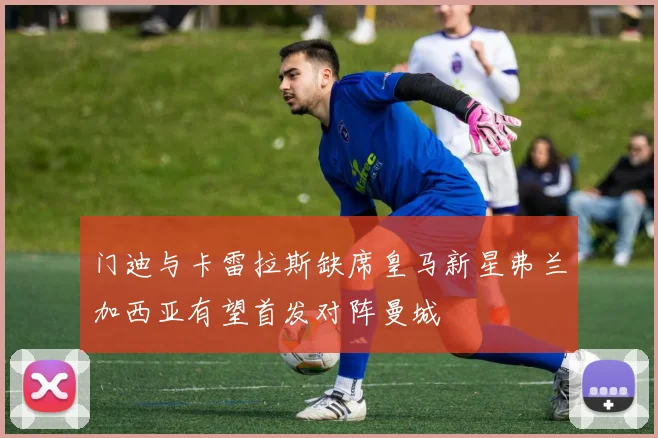 门迪与卡雷拉斯缺席皇马新星弗兰加西亚有望首发对阵曼城
