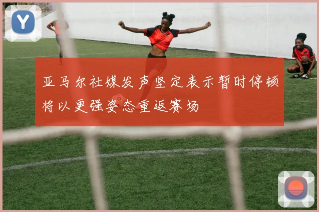 亚马尔社媒发声坚定表示暂时停顿将以更强姿态重返赛场