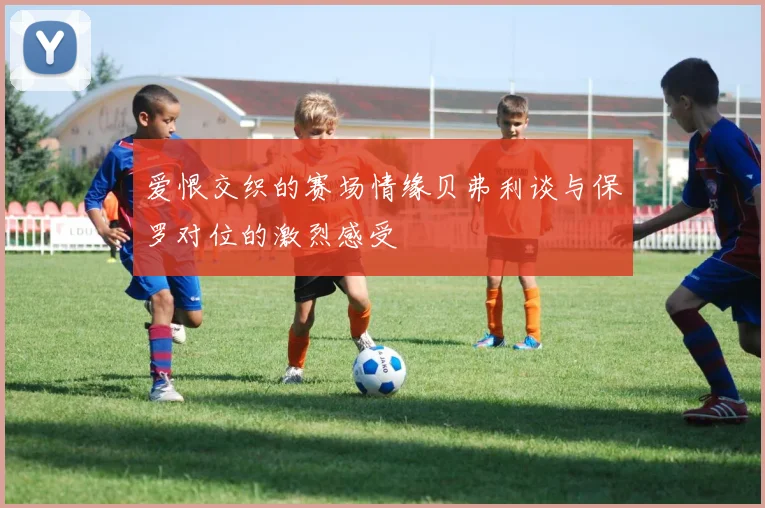 爱恨交织的赛场情缘贝弗利谈与保罗对位的激烈感受