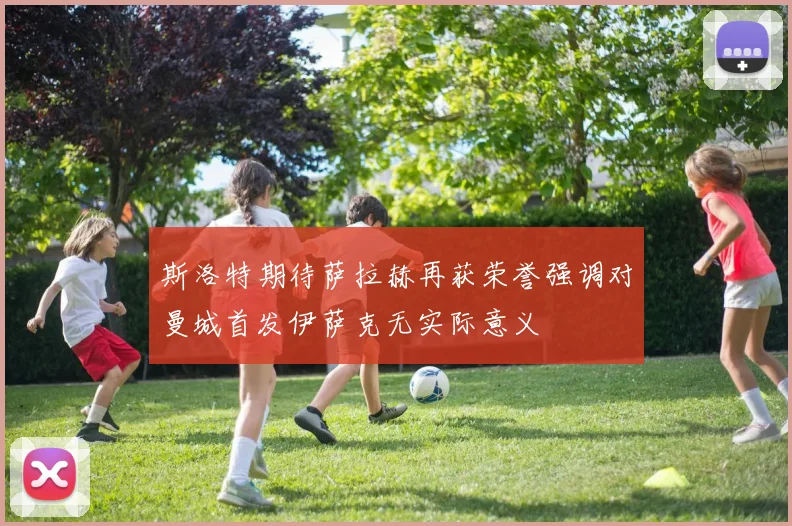 斯洛特期待萨拉赫再获荣誉强调对曼城首发伊萨克无实际意义