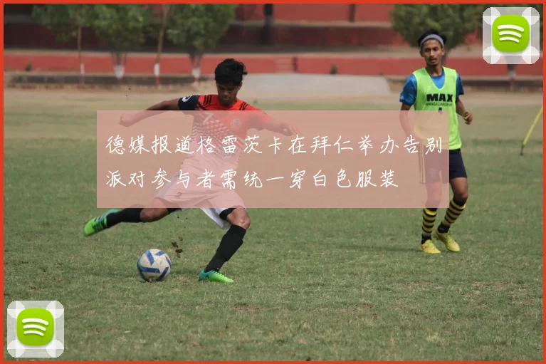 德媒报道格雷茨卡在拜仁举办告别派对参与者需统一穿白色服装