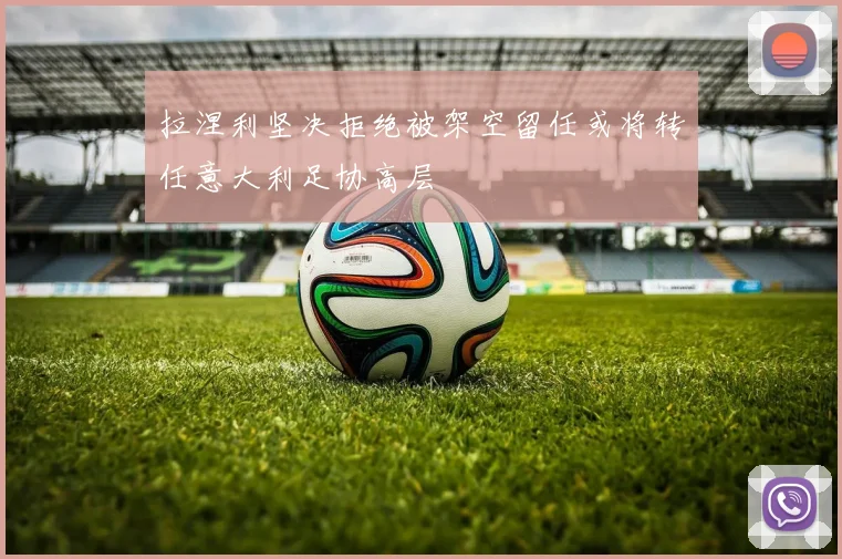 拉涅利坚决拒绝被架空留任或将转任意大利足协高层
