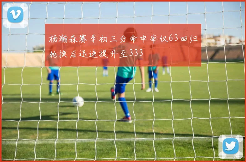 杨瀚森赛季初三分命中率仅63回归轮换后迅速提升至333