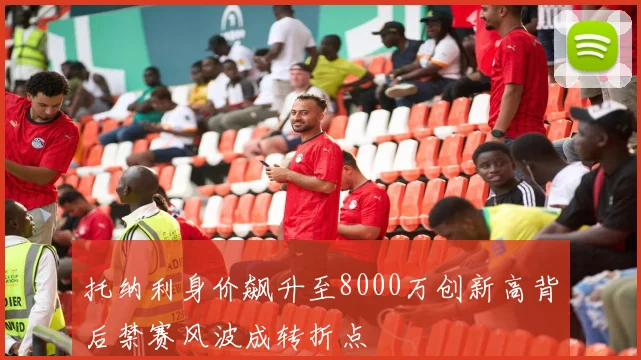 托纳利身价飙升至8000万创新高背后禁赛风波成转折点