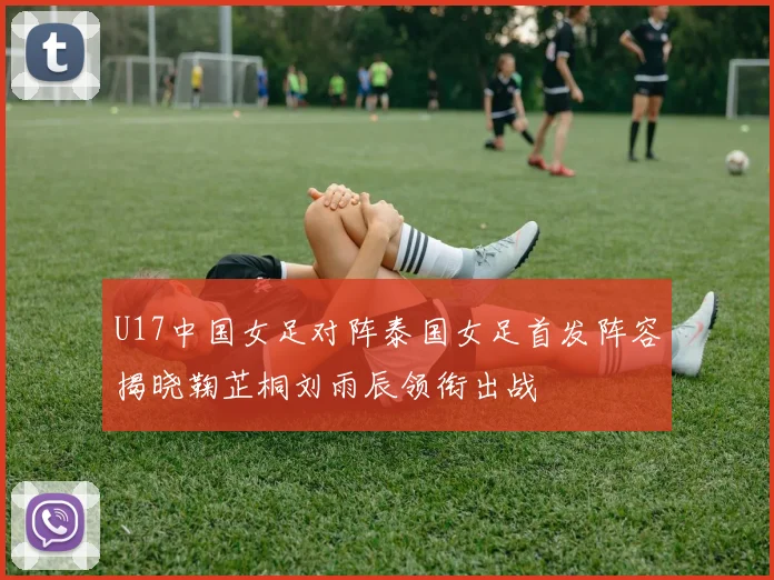 U17中国女足对阵泰国女足首发阵容揭晓鞠芷桐刘雨辰领衔出战